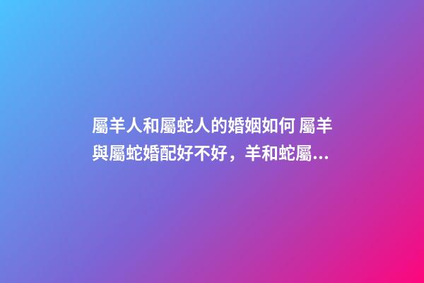 屬羊人和屬蛇人的婚姻如何 屬羊與屬蛇婚配好不好，羊和蛇屬相相配好嗎-第1張-觀點-玄機派